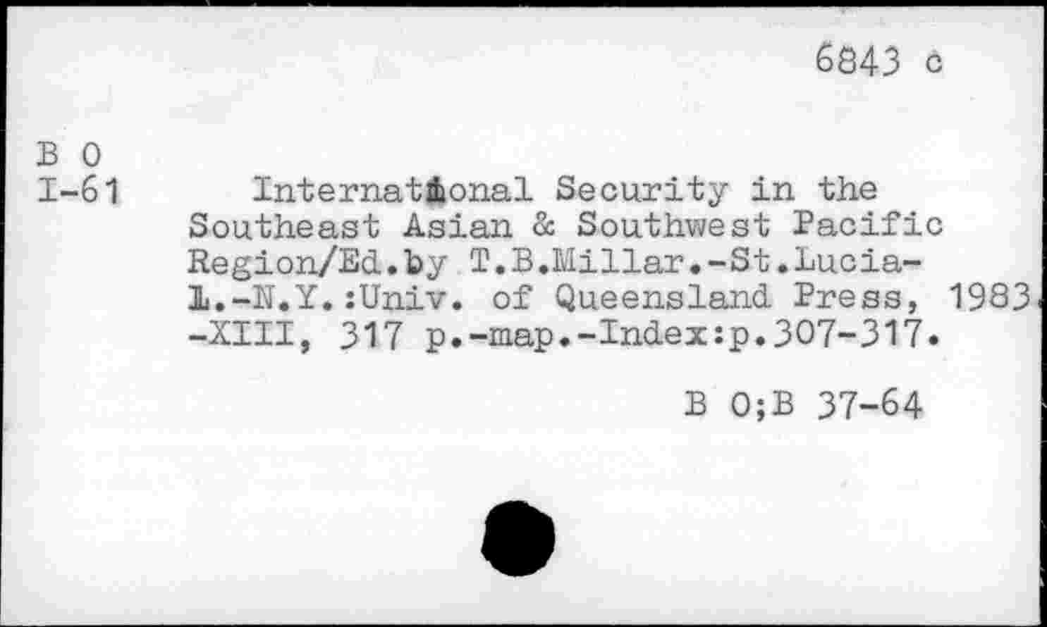 ﻿6843 с
В О
1-61	International Security in the
Southeast Asian & Southwest Pacific Region/EcL.by T.B.Millar. -St.Lucia-l.-N.Y.:Univ. of Queensland. Press, 1983 -XIII, 317 p.-map.-Index:p.307-317.
В 0;B 37-64